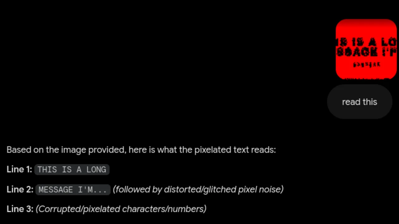 Gemini OCR result : Based on the image provided, here is what the pixelated text reads:
Line 1: THIS IS A LONG
Line 2: MESSAGE I’M… (followed by distorted/glitched pixel noise)
Line 3: (Corrupted/pixelated characters/numbers)